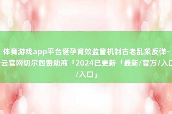 体育游戏app平台诞孕育效监管机制古老乱象反弹-开云官网切尔西赞助商「2024已更新「最新/官方/入口」