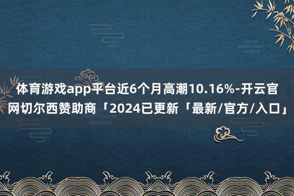 体育游戏app平台近6个月高潮10.16%-开云官网切尔西赞助商「2024已更新「最新/官方/入口」