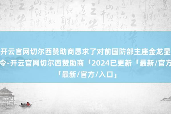 开云官网切尔西赞助商恳求了对前国防部主座金龙显的拘捕令-开云官网切尔西赞助商「2024已更新「最新/官方/入口」