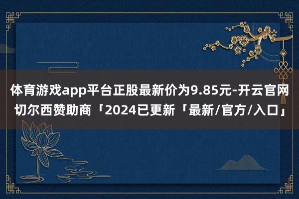 体育游戏app平台正股最新价为9.85元-开云官网切尔西赞助商「2024已更新「最新/官方/入口」