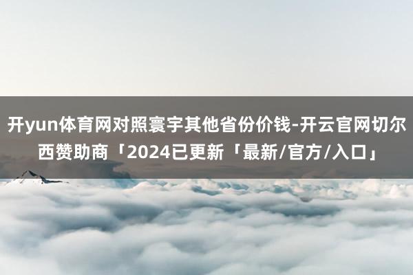 开yun体育网对照寰宇其他省份价钱-开云官网切尔西赞助商「2024已更新「最新/官方/入口」