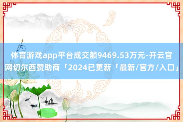 体育游戏app平台成交额9469.53万元-开云官网切尔西赞助商「2024已更新「最新/官方/入口」