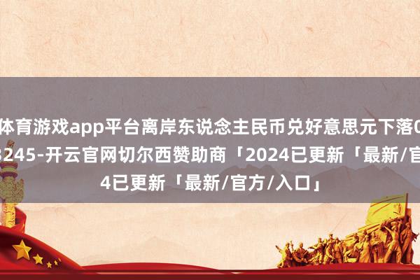 体育游戏app平台离岸东说念主民币兑好意思元下落0.5%至7.3245-开云官网切尔西赞助商「2024已更新「最新/官方/入口」