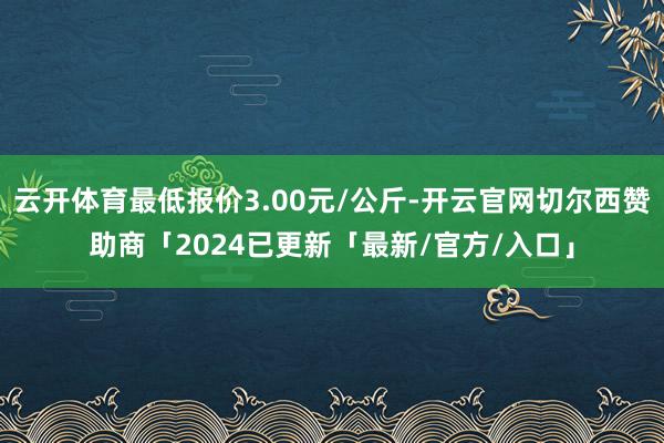 云开体育最低报价3.00元/公斤-开云官网切尔西赞助商「2024已更新「最新/官方/入口」