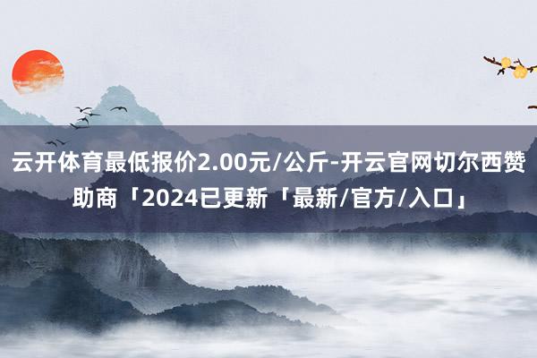 云开体育最低报价2.00元/公斤-开云官网切尔西赞助商「2024已更新「最新/官方/入口」