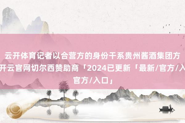 云开体育　　记者以合营方的身份干系贵州酱酒集团方面-开云官网切尔西赞助商「2024已更新「最新/官方/入口」