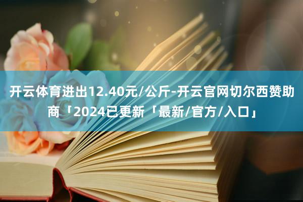 开云体育进出12.40元/公斤-开云官网切尔西赞助商「2024已更新「最新/官方/入口」
