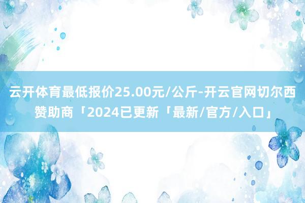 云开体育最低报价25.00元/公斤-开云官网切尔西赞助商「2024已更新「最新/官方/入口」