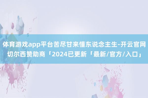 体育游戏app平台苦尽甘来懂东说念主生-开云官网切尔西赞助商「2024已更新「最新/官方/入口」