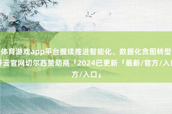 体育游戏app平台握续推进智能化、数据化贪图转型-开云官网切尔西赞助商「2024已更新「最新/官方/入口」