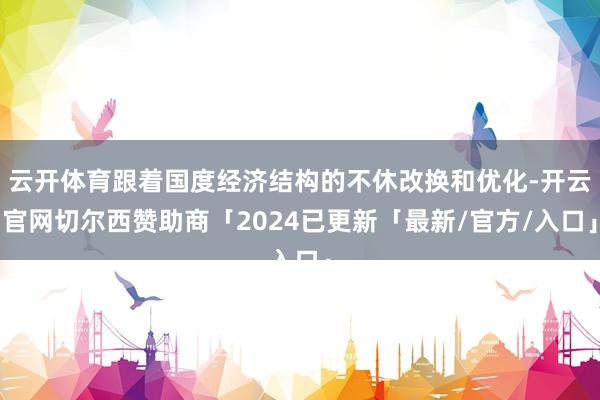 云开体育跟着国度经济结构的不休改换和优化-开云官网切尔西赞助商「2024已更新「最新/官方/入口」