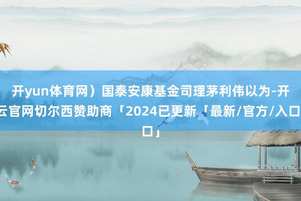 开yun体育网）　　国泰安康基金司理茅利伟以为-开云官网切尔西赞助商「2024已更新「最新/官方/入口」