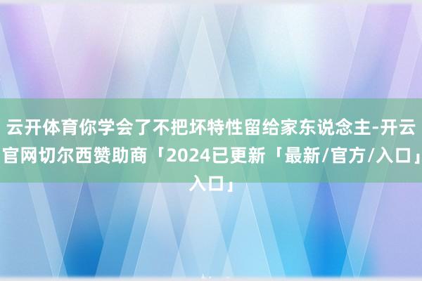 云开体育你学会了不把坏特性留给家东说念主-开云官网切尔西赞助商「2024已更新「最新/官方/入口」
