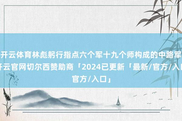 开云体育林彪躬行指点六个军十九个师构成的中路军-开云官网切尔西赞助商「2024已更新「最新/官方/入口」