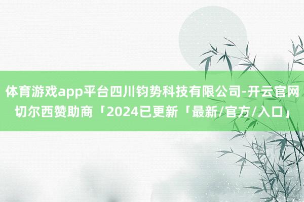 体育游戏app平台四川钧势科技有限公司-开云官网切尔西赞助商「2024已更新「最新/官方/入口」