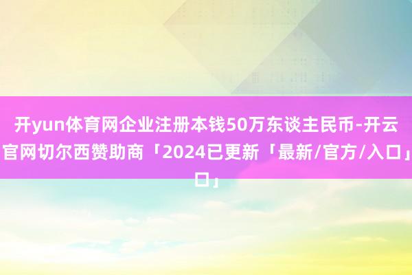 开yun体育网企业注册本钱50万东谈主民币-开云官网切尔西赞助商「2024已更新「最新/官方/入口」