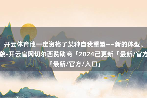 开云体育他一定资格了某种自我重塑——新的体型、新的外貌-开云官网切尔西赞助商「2024已更新「最新/官方/入口」