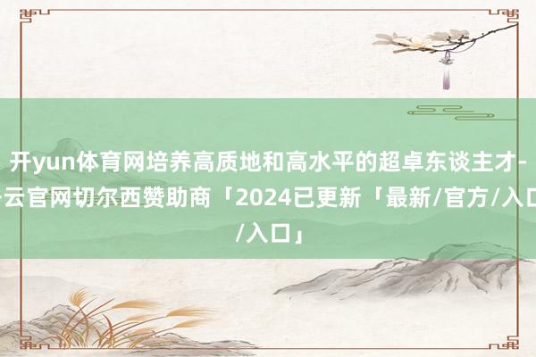 开yun体育网培养高质地和高水平的超卓东谈主才-开云官网切尔西赞助商「2024已更新「最新/官方/入口」