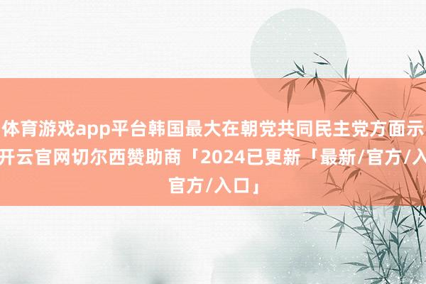 体育游戏app平台韩国最大在朝党共同民主党方面示意-开云官网切尔西赞助商「2024已更新「最新/官方/入口」
