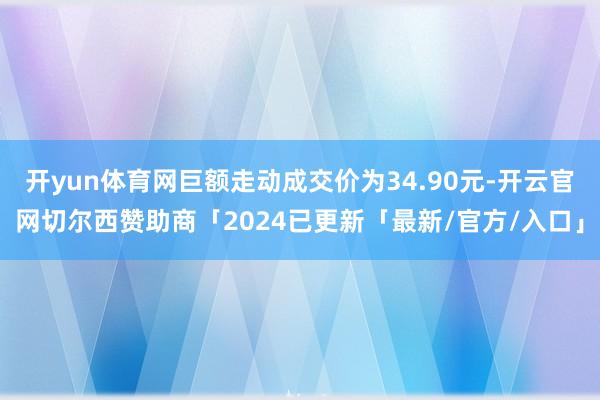 开yun体育网巨额走动成交价为34.90元-开云官网切尔西赞助商「2024已更新「最新/官方/入口」